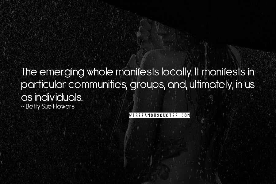 Betty Sue Flowers Quotes: The emerging whole manifests locally. It manifests in particular communities, groups, and, ultimately, in us as individuals.