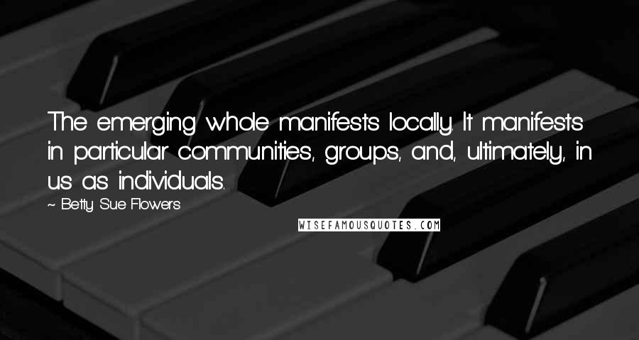 Betty Sue Flowers Quotes: The emerging whole manifests locally. It manifests in particular communities, groups, and, ultimately, in us as individuals.