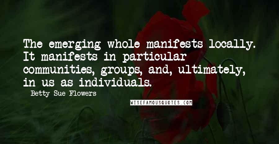 Betty Sue Flowers Quotes: The emerging whole manifests locally. It manifests in particular communities, groups, and, ultimately, in us as individuals.