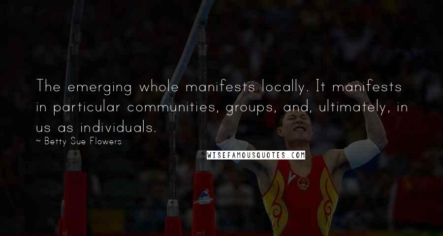 Betty Sue Flowers Quotes: The emerging whole manifests locally. It manifests in particular communities, groups, and, ultimately, in us as individuals.