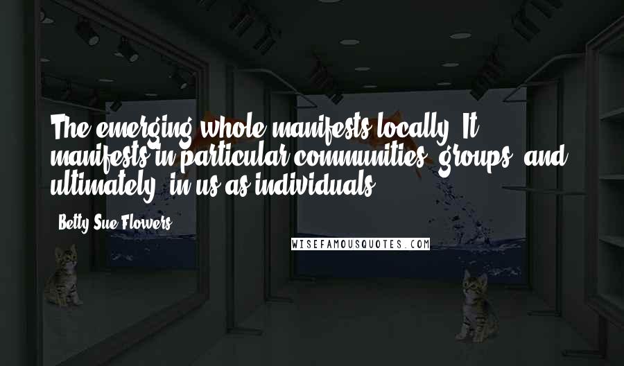 Betty Sue Flowers Quotes: The emerging whole manifests locally. It manifests in particular communities, groups, and, ultimately, in us as individuals.