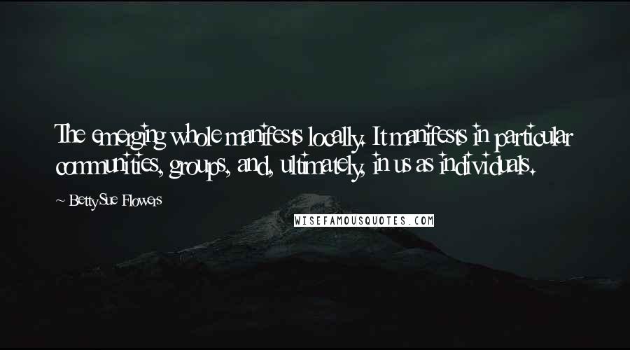 Betty Sue Flowers Quotes: The emerging whole manifests locally. It manifests in particular communities, groups, and, ultimately, in us as individuals.