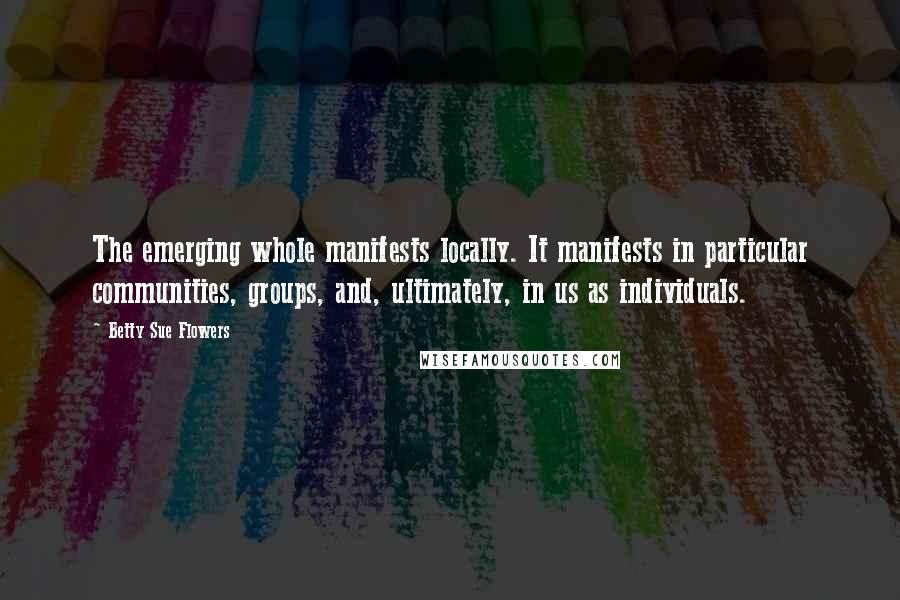 Betty Sue Flowers Quotes: The emerging whole manifests locally. It manifests in particular communities, groups, and, ultimately, in us as individuals.