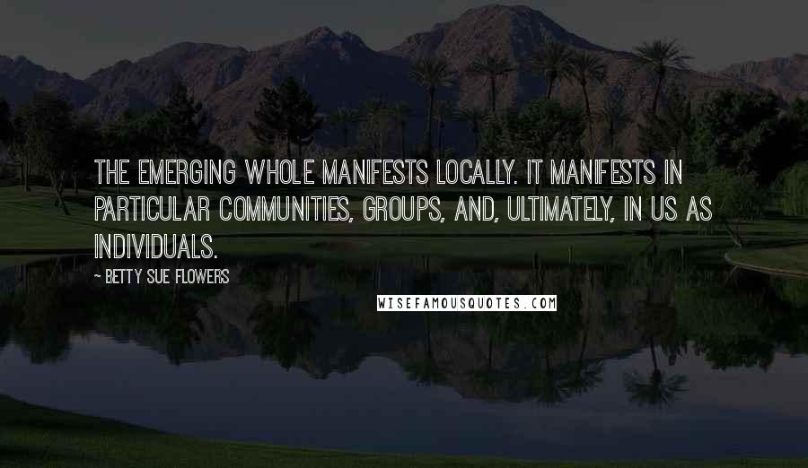 Betty Sue Flowers Quotes: The emerging whole manifests locally. It manifests in particular communities, groups, and, ultimately, in us as individuals.