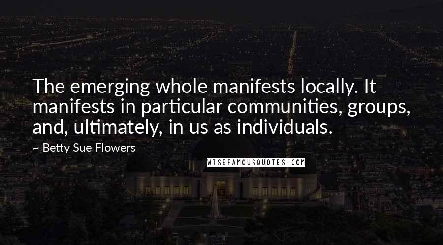 Betty Sue Flowers Quotes: The emerging whole manifests locally. It manifests in particular communities, groups, and, ultimately, in us as individuals.