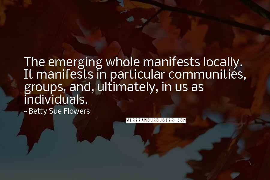 Betty Sue Flowers Quotes: The emerging whole manifests locally. It manifests in particular communities, groups, and, ultimately, in us as individuals.