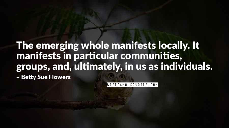 Betty Sue Flowers Quotes: The emerging whole manifests locally. It manifests in particular communities, groups, and, ultimately, in us as individuals.