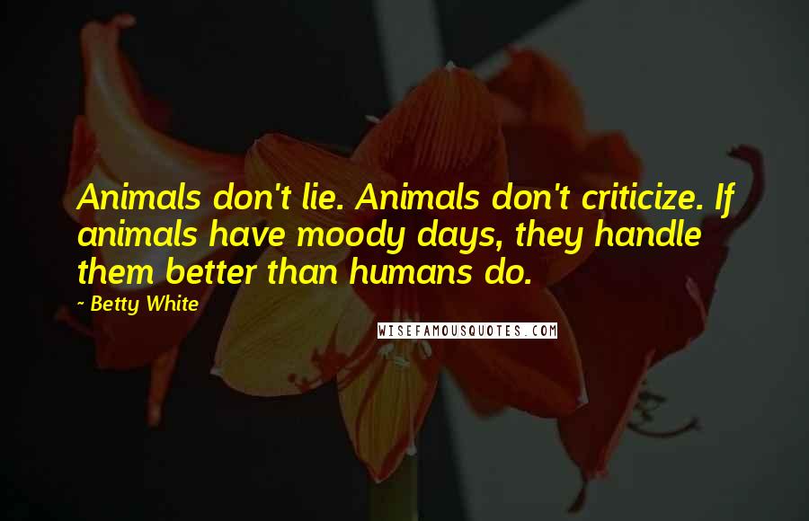 Betty White Quotes: Animals don't lie. Animals don't criticize. If animals have moody days, they handle them better than humans do.