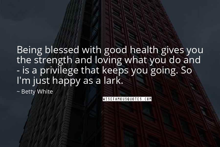 Betty White Quotes: Being blessed with good health gives you the strength and loving what you do and - is a privilege that keeps you going. So I'm just happy as a lark.