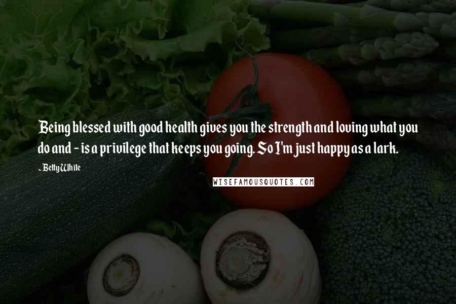 Betty White Quotes: Being blessed with good health gives you the strength and loving what you do and - is a privilege that keeps you going. So I'm just happy as a lark.