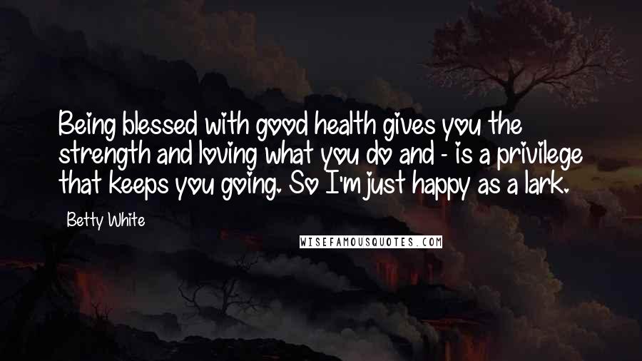 Betty White Quotes: Being blessed with good health gives you the strength and loving what you do and - is a privilege that keeps you going. So I'm just happy as a lark.