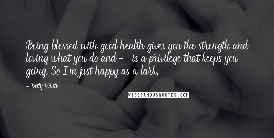 Betty White Quotes: Being blessed with good health gives you the strength and loving what you do and - is a privilege that keeps you going. So I'm just happy as a lark.
