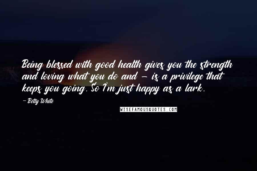 Betty White Quotes: Being blessed with good health gives you the strength and loving what you do and - is a privilege that keeps you going. So I'm just happy as a lark.