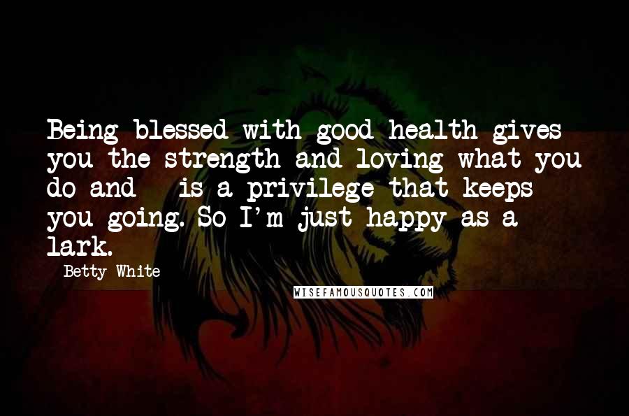 Betty White Quotes: Being blessed with good health gives you the strength and loving what you do and - is a privilege that keeps you going. So I'm just happy as a lark.