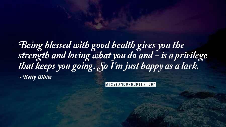 Betty White Quotes: Being blessed with good health gives you the strength and loving what you do and - is a privilege that keeps you going. So I'm just happy as a lark.