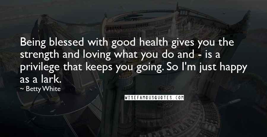 Betty White Quotes: Being blessed with good health gives you the strength and loving what you do and - is a privilege that keeps you going. So I'm just happy as a lark.