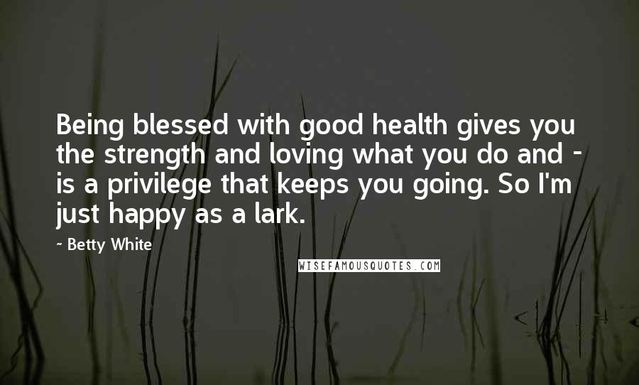 Betty White Quotes: Being blessed with good health gives you the strength and loving what you do and - is a privilege that keeps you going. So I'm just happy as a lark.