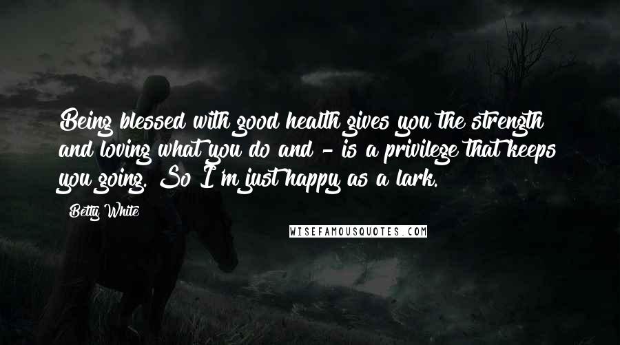 Betty White Quotes: Being blessed with good health gives you the strength and loving what you do and - is a privilege that keeps you going. So I'm just happy as a lark.