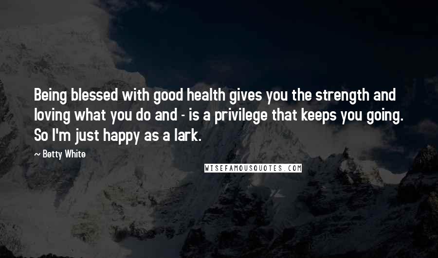 Betty White Quotes: Being blessed with good health gives you the strength and loving what you do and - is a privilege that keeps you going. So I'm just happy as a lark.