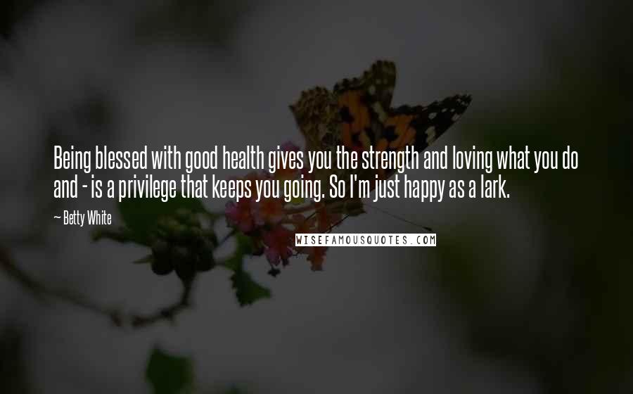 Betty White Quotes: Being blessed with good health gives you the strength and loving what you do and - is a privilege that keeps you going. So I'm just happy as a lark.