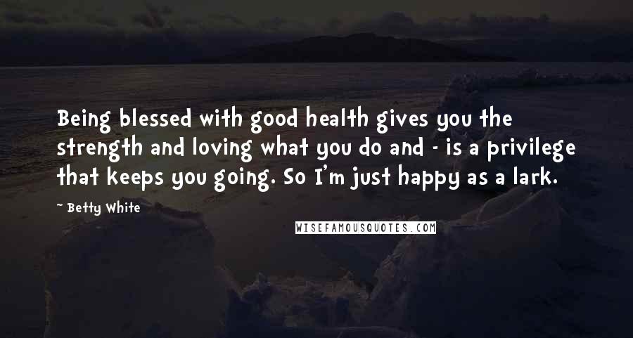 Betty White Quotes: Being blessed with good health gives you the strength and loving what you do and - is a privilege that keeps you going. So I'm just happy as a lark.