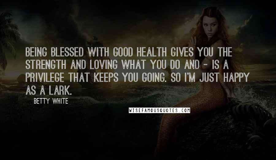 Betty White Quotes: Being blessed with good health gives you the strength and loving what you do and - is a privilege that keeps you going. So I'm just happy as a lark.