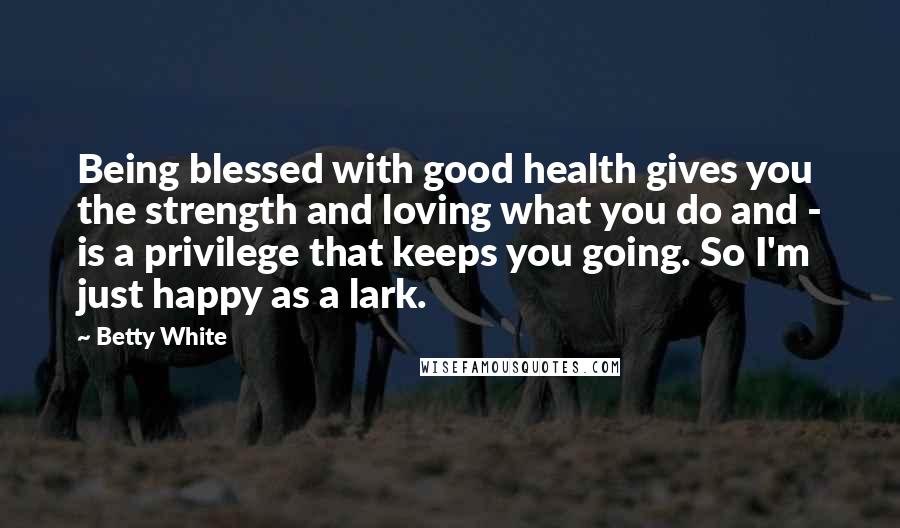 Betty White Quotes: Being blessed with good health gives you the strength and loving what you do and - is a privilege that keeps you going. So I'm just happy as a lark.