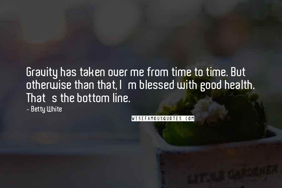 Betty White Quotes: Gravity has taken over me from time to time. But otherwise than that, I'm blessed with good health. That's the bottom line.