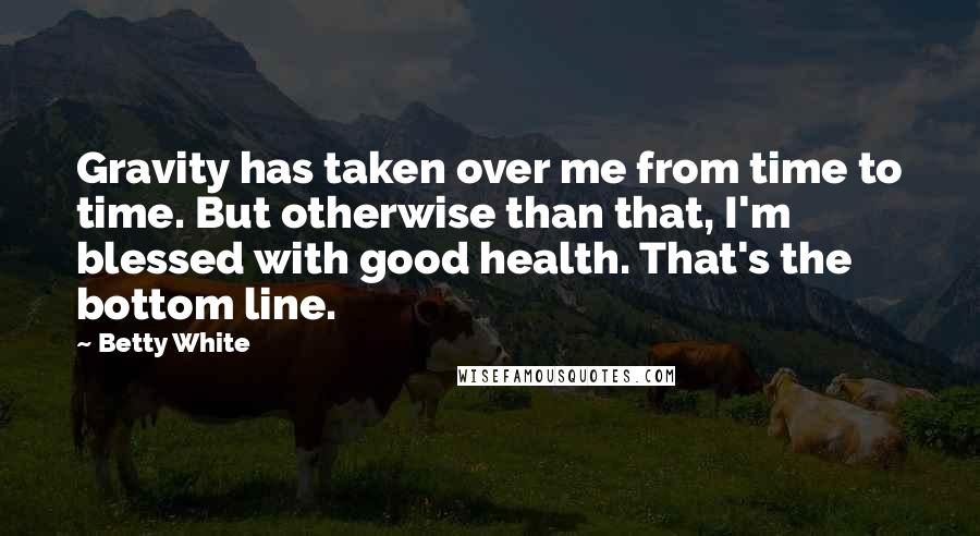 Betty White Quotes: Gravity has taken over me from time to time. But otherwise than that, I'm blessed with good health. That's the bottom line.