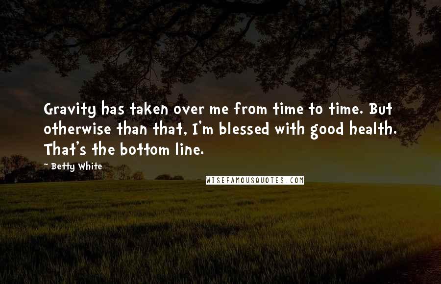 Betty White Quotes: Gravity has taken over me from time to time. But otherwise than that, I'm blessed with good health. That's the bottom line.