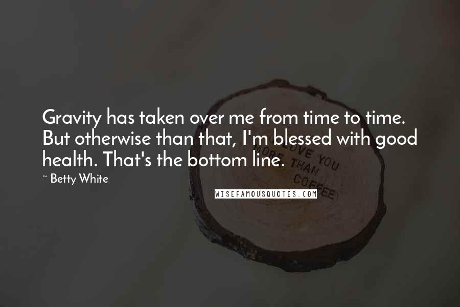 Betty White Quotes: Gravity has taken over me from time to time. But otherwise than that, I'm blessed with good health. That's the bottom line.