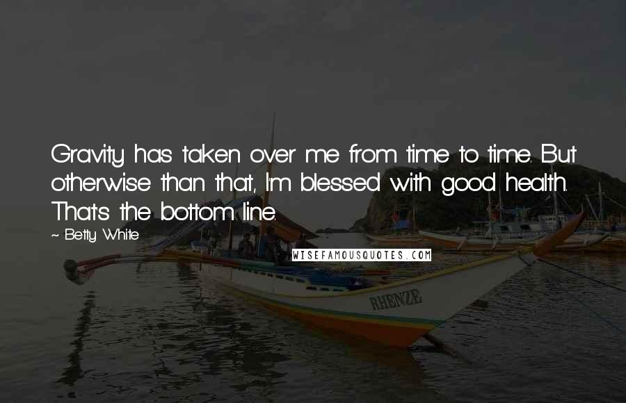 Betty White Quotes: Gravity has taken over me from time to time. But otherwise than that, I'm blessed with good health. That's the bottom line.