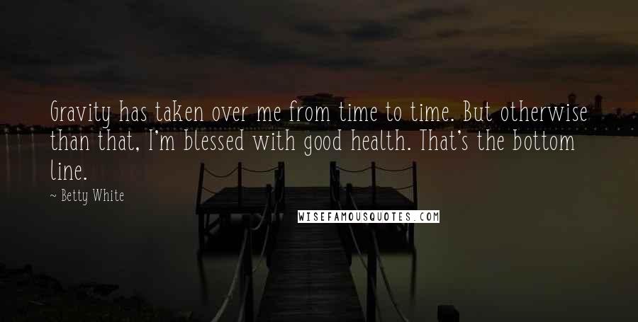 Betty White Quotes: Gravity has taken over me from time to time. But otherwise than that, I'm blessed with good health. That's the bottom line.