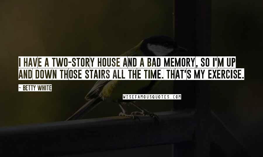Betty White Quotes: I have a two-story house and a bad memory, so I'm up and down those stairs all the time. That's my exercise.