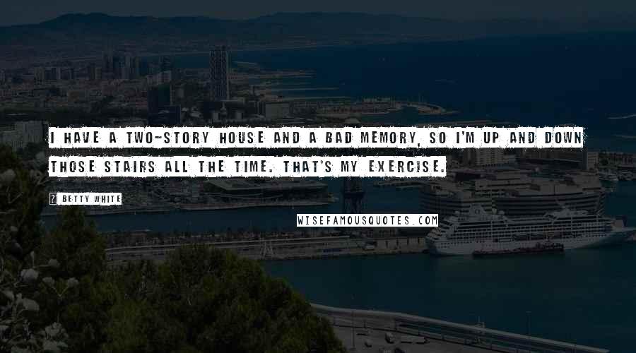 Betty White Quotes: I have a two-story house and a bad memory, so I'm up and down those stairs all the time. That's my exercise.