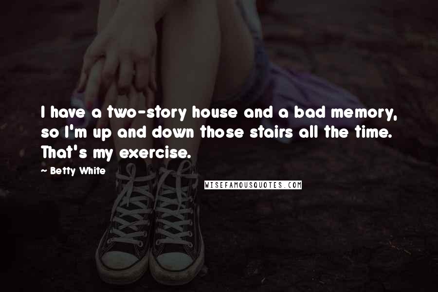 Betty White Quotes: I have a two-story house and a bad memory, so I'm up and down those stairs all the time. That's my exercise.
