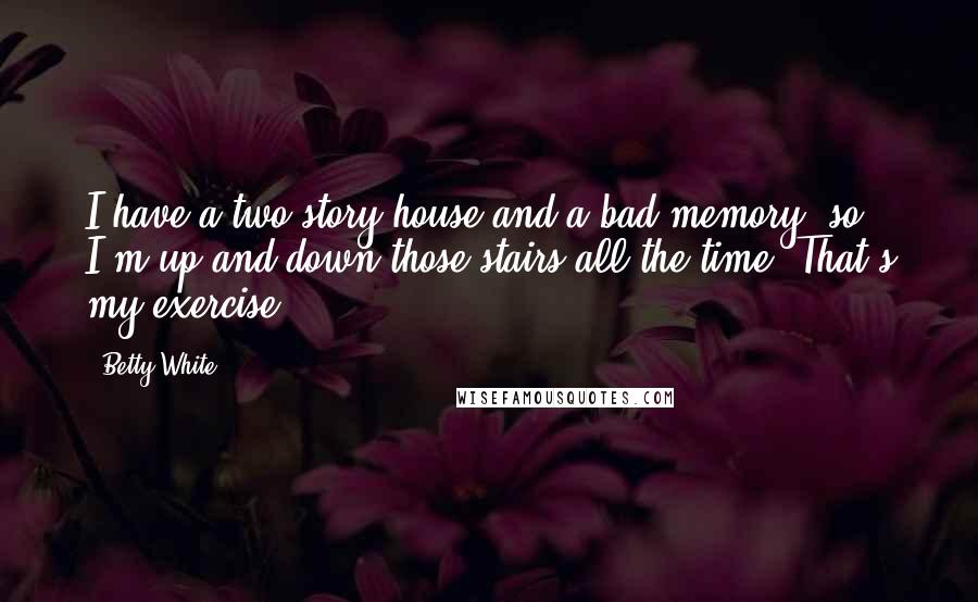 Betty White Quotes: I have a two-story house and a bad memory, so I'm up and down those stairs all the time. That's my exercise.