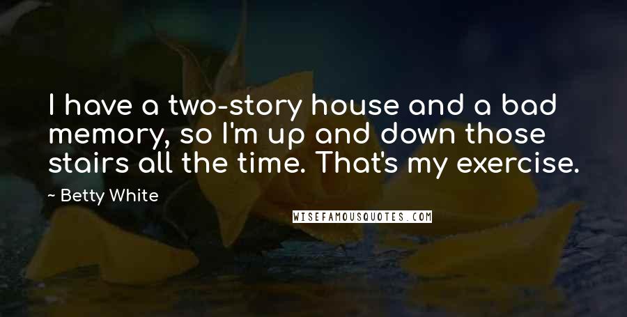 Betty White Quotes: I have a two-story house and a bad memory, so I'm up and down those stairs all the time. That's my exercise.
