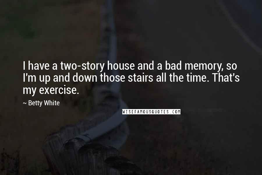 Betty White Quotes: I have a two-story house and a bad memory, so I'm up and down those stairs all the time. That's my exercise.