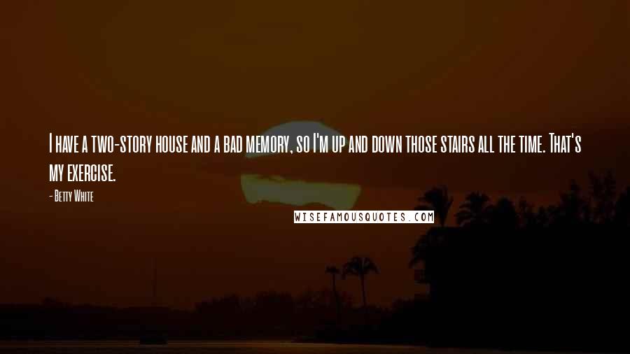 Betty White Quotes: I have a two-story house and a bad memory, so I'm up and down those stairs all the time. That's my exercise.