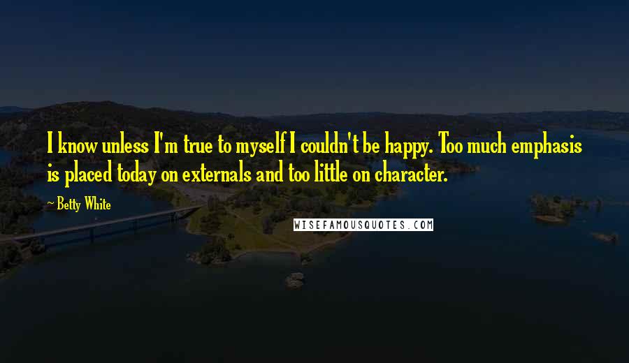 Betty White Quotes: I know unless I'm true to myself I couldn't be happy. Too much emphasis is placed today on externals and too little on character.