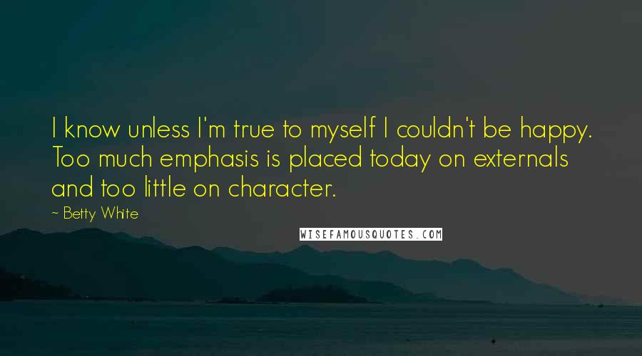 Betty White Quotes: I know unless I'm true to myself I couldn't be happy. Too much emphasis is placed today on externals and too little on character.