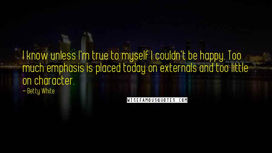 Betty White Quotes: I know unless I'm true to myself I couldn't be happy. Too much emphasis is placed today on externals and too little on character.