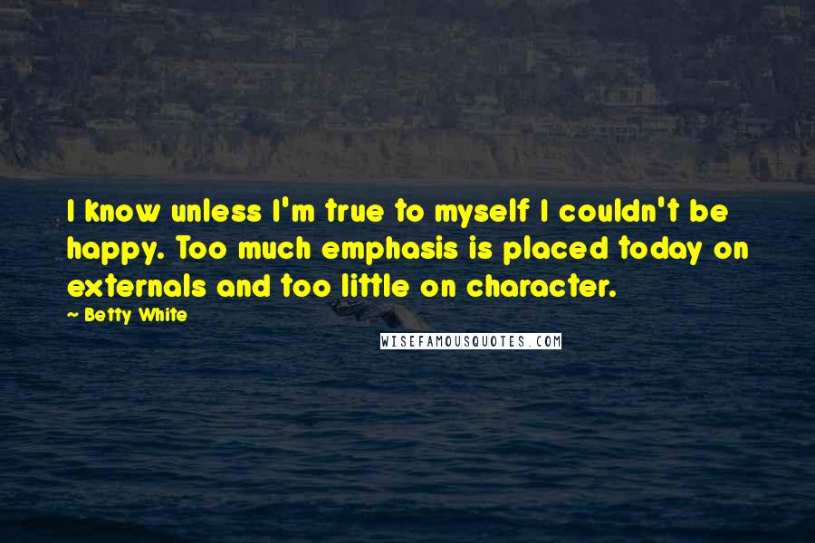 Betty White Quotes: I know unless I'm true to myself I couldn't be happy. Too much emphasis is placed today on externals and too little on character.