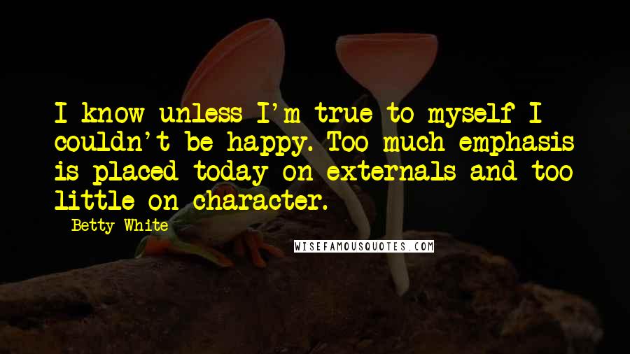 Betty White Quotes: I know unless I'm true to myself I couldn't be happy. Too much emphasis is placed today on externals and too little on character.