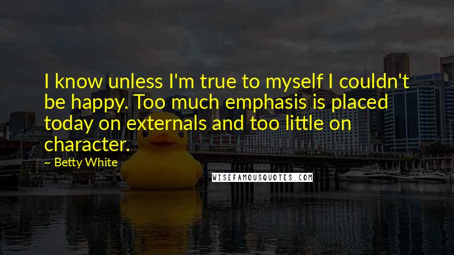 Betty White Quotes: I know unless I'm true to myself I couldn't be happy. Too much emphasis is placed today on externals and too little on character.