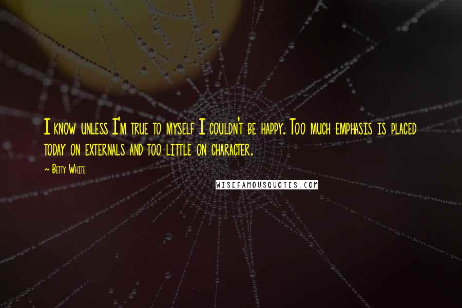 Betty White Quotes: I know unless I'm true to myself I couldn't be happy. Too much emphasis is placed today on externals and too little on character.