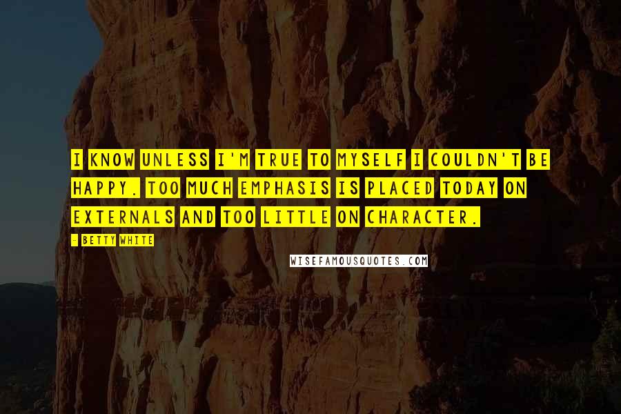 Betty White Quotes: I know unless I'm true to myself I couldn't be happy. Too much emphasis is placed today on externals and too little on character.