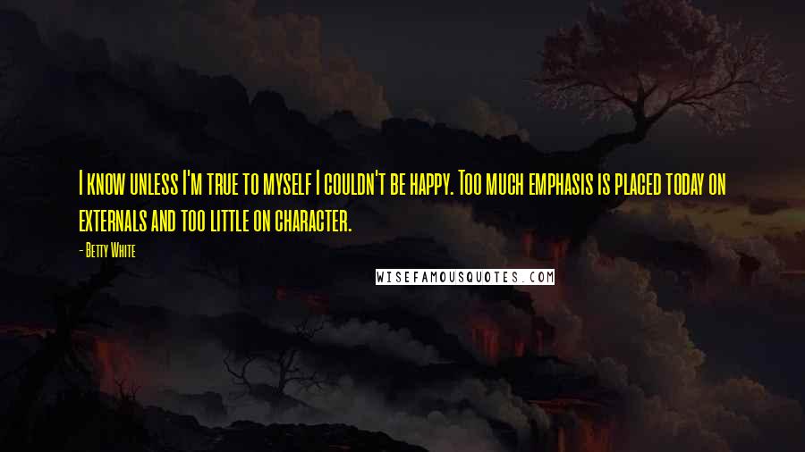 Betty White Quotes: I know unless I'm true to myself I couldn't be happy. Too much emphasis is placed today on externals and too little on character.