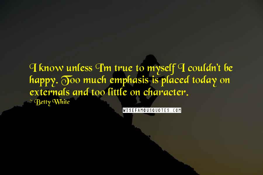 Betty White Quotes: I know unless I'm true to myself I couldn't be happy. Too much emphasis is placed today on externals and too little on character.